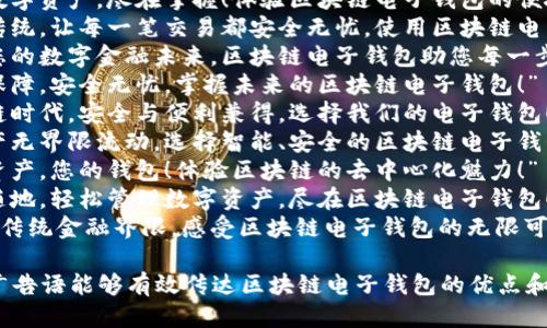以下是一些关于区块链电子钱包的广告语，供您参考：

1. “安全透明，数字财富轻松管理，选择我们的区块链电子钱包！”
2. “您的数字资产，尽在掌握！体验区块链电子钱包的便捷与安全！”
3. “超越传统，让每一笔交易都安全无忧，使用区块链电子钱包！”
4. “构建您的数字金融未来，区块链电子钱包助您每一步！”
5. “技术保障，安全无忧，掌握未来的区块链电子钱包！”
6. “区块链时代，安全与便利兼得，选择我们的电子钱包！”
7. “让资产无界限流动，选择智能、安全的区块链电子钱包！”
8. “您的资产，您的钱包！体验区块链的去中心化魅力！”
9. “随时随地，轻松管理数字资产，尽在区块链电子钱包！”
10. “突破传统金融界限，感受区块链电子钱包的无限可能！”

希望这些广告语能够有效传达区块链电子钱包的优点和特性！