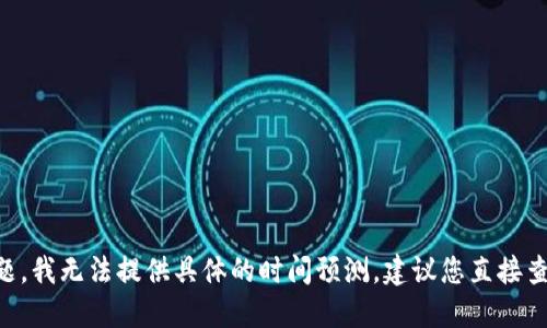 由于信息涉及到财务和技术问题，我无法提供具体的时间预测。建议您直接查询相关平台或服务的最新信息。