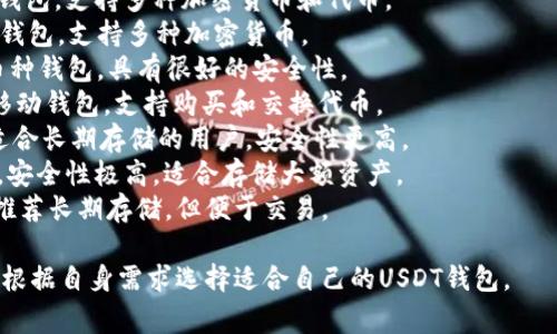 在加密货币的世界里，选择一个合适的钱包来存储和管理USDT（泰达币）是非常重要的。以下是一些常用的USDT钱包名称，供您参考：

1. **TronLink** - 针对TRC20用户的托管钱包，功能强大，界面友好。
2. **MyEtherWallet (MEW)** - 以太坊基于的客户端钱包，支持ERC20代币，包括USDT.
3. **MetaMask** - 浏览器扩展钱包和移动应用，广泛支持ERC20代币。
4. **Trust Wallet** - 官方的Binance钱包，支持多种加密货币和代币。
5. **Exodus** - 用户友好的桌面和移动钱包，支持多种加密货币。
6. **Coinomi** - 支持多种区块链的多币种钱包，具有很好的安全性。
7. **Atomic Wallet** - 多币种桌面和移动钱包，支持购买和交换代币。
8. **Ledger Nano S/X** - 硬件钱包，适合长期存储的用户，安全性更高。
9. **Trezor** - 另一款知名的硬件钱包，安全性极高，适合存储大额资产。
10. **Binance）- 交易所钱包，虽然不太推荐长期存储，但便于交易。

每种钱包都有其特点和适用场景，用户可以根据自身需求选择适合自己的USDT钱包。
